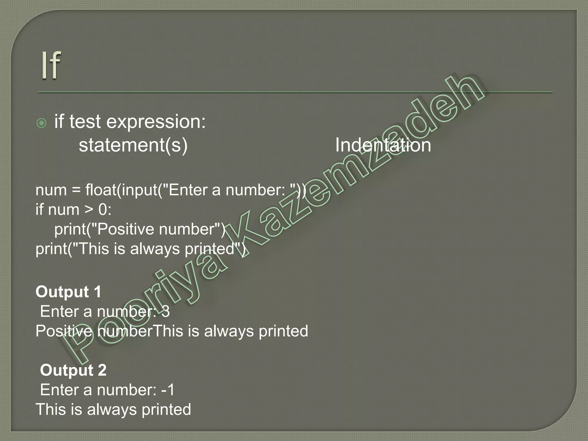  if test expression:
statement(s) Indentation
num = float(input("Enter a number: "))
if num > 0:
print("Positive number")
print("This is always printed")
Output 1
Enter a number: 3
Positive numberThis is always printed
Output 2
Enter a number: -1
This is always printed
 