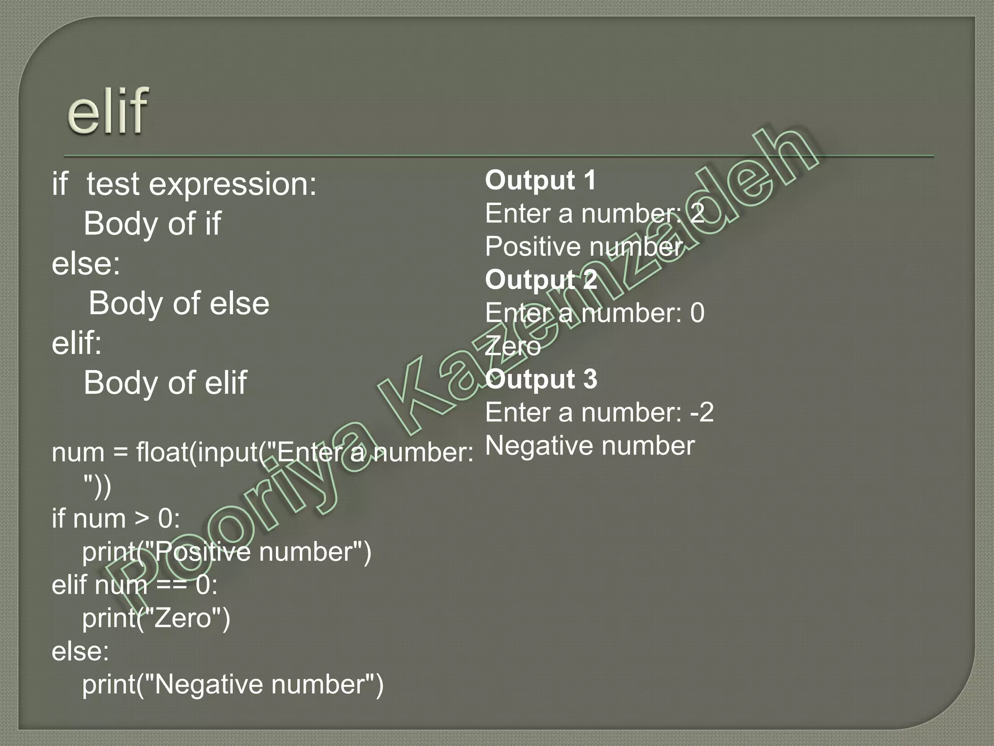 if test expression:
Body of if
else:
Body of else
elif:
Body of elif
num = float(input("Enter a number:
"))
if num > 0:
print("Positive number")
elif num == 0:
print("Zero")
else:
print("Negative number")
Output 1
Enter a number: 2
Positive number
Output 2
Enter a number: 0
Zero
Output 3
Enter a number: -2
Negative number
 