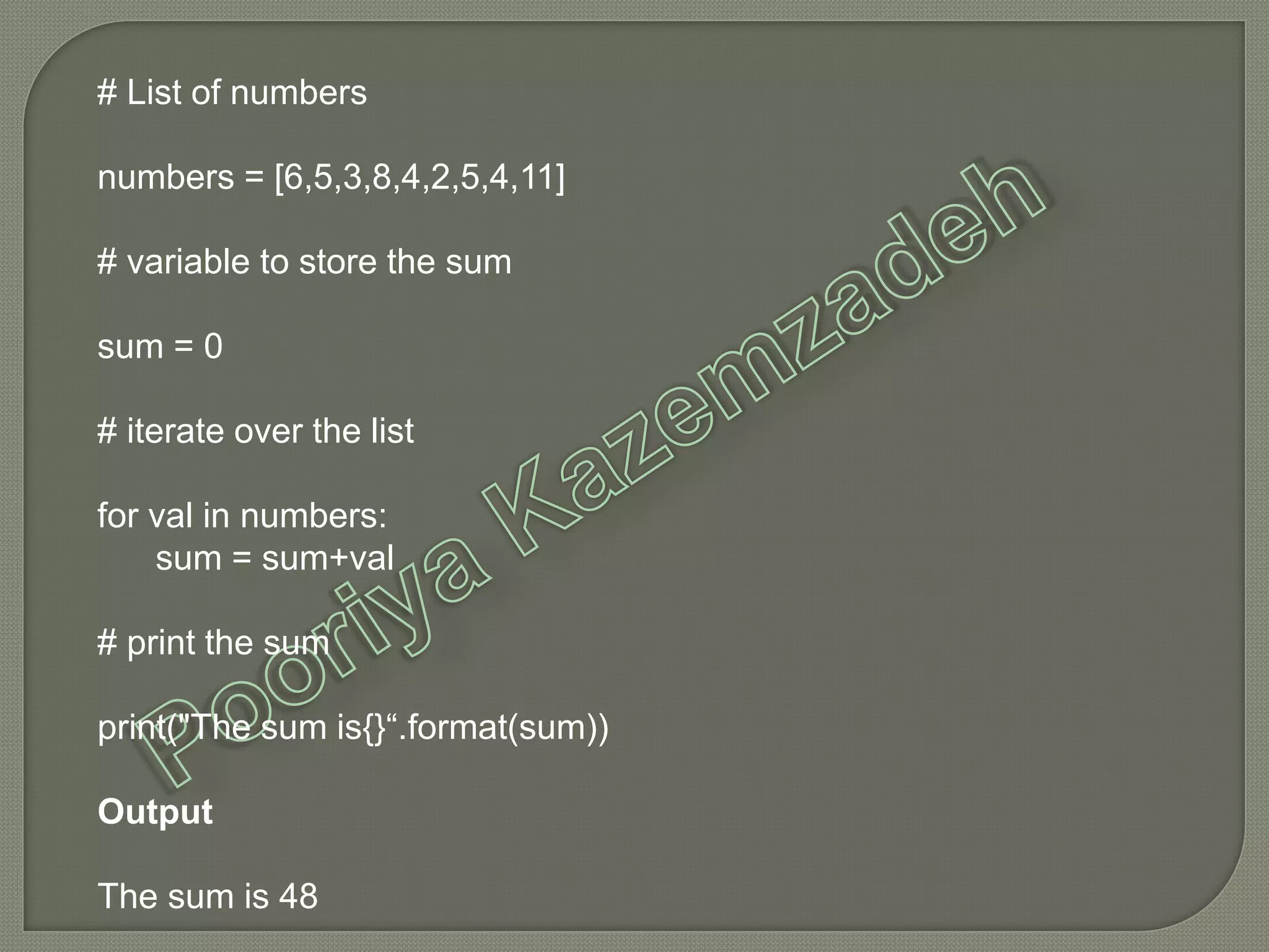 # List of numbers
numbers = [6,5,3,8,4,2,5,4,11]
# variable to store the sum
sum = 0
# iterate over the list
for val in numbers:
sum = sum+val
# print the sum
print("The sum is{}“.format(sum))
Output
The sum is 48
 