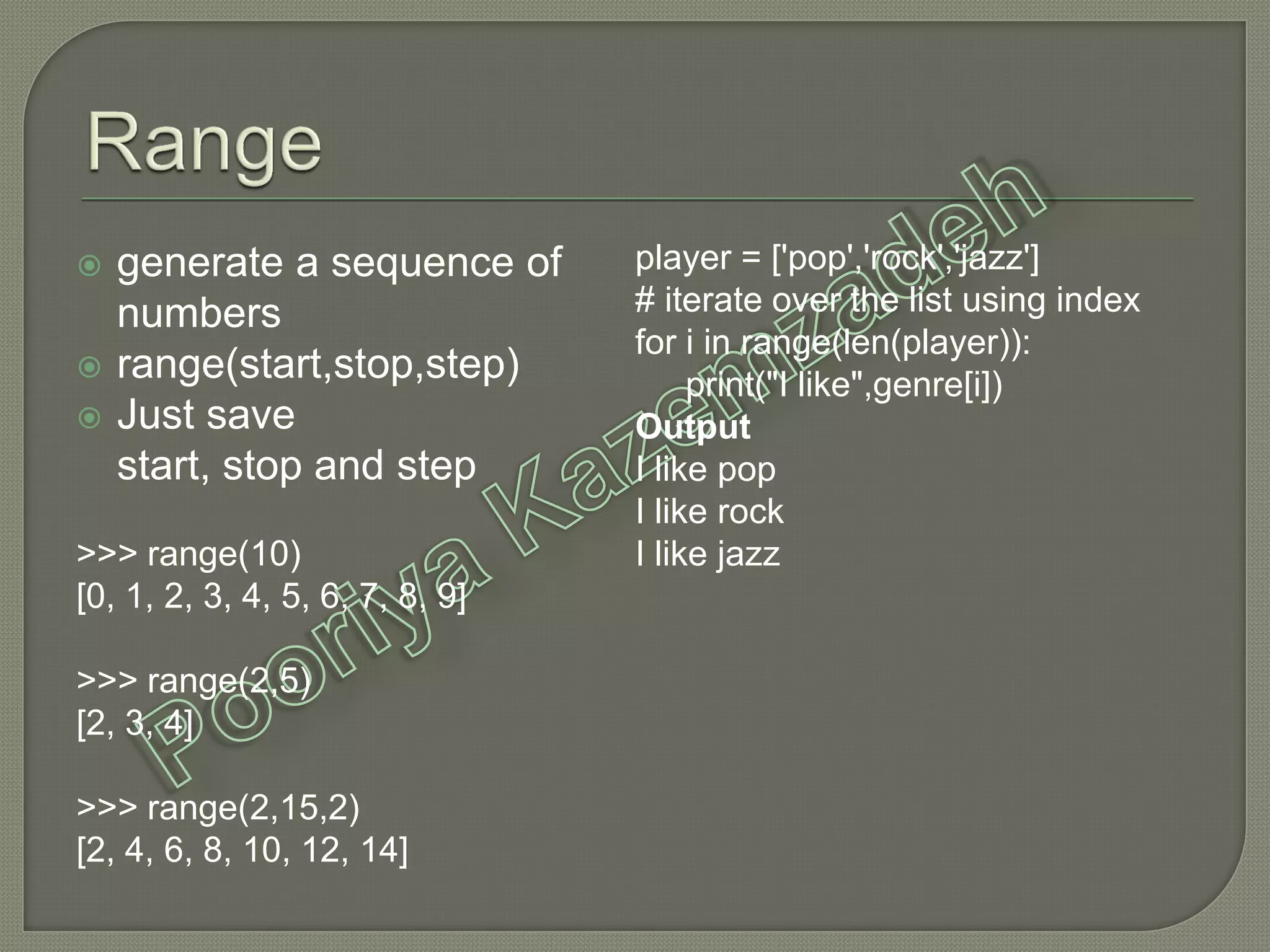 generate a sequence of
numbers
 range(start,stop,step)
 Just save
start, stop and step
>>> range(10)
[0, 1, 2, 3, 4, 5, 6, 7, 8, 9]
>>> range(2,5)
[2, 3, 4]
>>> range(2,15,2)
[2, 4, 6, 8, 10, 12, 14]
player = ['pop','rock','jazz']
# iterate over the list using index
for i in range(len(player)):
print("I like",genre[i])
Output
I like pop
I like rock
I like jazz
 