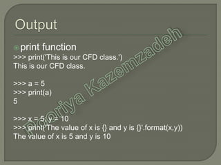 print function
>>> print('This is our CFD class.')
This is our CFD class.
>>> a = 5
>>> print(a)
5
>>> x = 5; y = 10
>>> print('The value of x is {} and y is {}'.format(x,y))
The value of x is 5 and y is 10
 