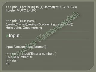>>> print('I prefer {0} to {1}'.format('MUFC', 'LFC'))
I prefer MUFC to LFC
>>> print('Hello {name},
{greeting}'.format(greeting='Goodmorning',name='John'))
Hello John, Goodmorning
Input
input function input('prompt')
>>> num = input('Enter a number: ')
Enter a number: 10
>>> num
10
 