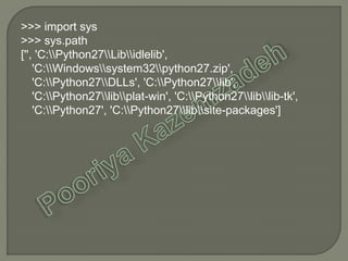 >>> import sys
>>> sys.path
['', 'C:Python27Libidlelib',
'C:Windowssystem32python27.zip',
'C:Python27DLLs', 'C:Python27lib',
'C:Python27libplat-win', 'C:Python27liblib-tk',
'C:Python27', 'C:Python27libsite-packages']
 