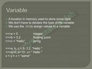  A location in memory used to store some data
 We don't have to declare the type of the variable
 We use the (=) to assign values to a variable
>>>a = 5 integer
>>>b = 3.2 floating point
>>>c = "Hello“ string
>>>a, b, c = 5, 3.2, "Hello "
>>>a=5; b=10’; c= " Hello "
x = y = z = "same"
 