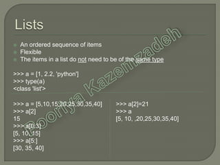  An ordered sequence of items
 Flexible
 The items in a list do not need to be of the same type
>>> a = [1, 2.2, 'python']
>>> type(a)
<class 'list'>
>>> a = [5,10,15,20,25,30,35,40]
>>> a[2]
15
>>> a[0:3]
[5, 10, 15]
>>> a[5:]
[30, 35, 40]
>>> a[2]=21
>>> a
[5, 10, ,20,25,30,35,40]
 