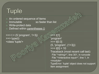 An ordered sequence of items
 Immutable so faster than list
 Write-protect data
 Defined within parentheses ()
>>> t = (5,'program', 1+3j)
>>> type(t)
<class 'tuple'>
>>> t[1]
'program'
>>> t[0:3]
(5, 'program', (1+3j))
>>> t[0] = 10
Traceback (most recent call last):
File "<string>", line 301, in runcode
File "<interactive input>", line 1, in
<module>
TypeError: 'tuple' object does not support
item assignment
 