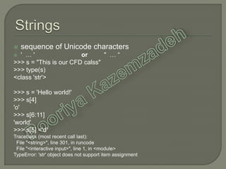  sequence of Unicode characters
 ' … ' or " … “
>>> s = "This is our CFD calss"
>>> type(s)
<class 'str'>
>>> s = 'Hello world!'
>>> s[4]
'o'
>>> s[6:11]
'world'
>>> s[5] ='d'
Traceback (most recent call last):
File "<string>", line 301, in runcode
File "<interactive input>", line 1, in <module>
TypeError: 'str' object does not support item assignment
 