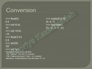 >>> float(5)
5.0
>>> int(10.6)
10
>>> int(-10.6)
-10
>>> float('2.5')
2.5
>>> str(25)
'25'
>>> int('1p')
Traceback (most recent call last):
File "<string>", line 301, in runcode
File "<interactive input>", line 1, in <module>
ValueError: invalid literal for int() with base 10: '1p'
>>> tuple([5,6,7])
(5, 6, 7)
>>> list('hello')
['h', 'e', 'l', 'l', 'o']
 