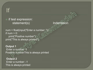  if test expression:
statement(s) Indentation
num = float(input("Enter a number: "))
if num > 0:
print("Positive number")
print("This is always printed")
Output 1
Enter a number: 3
Positive numberThis is always printed
Output 2
Enter a number: -1
This is always printed
 
