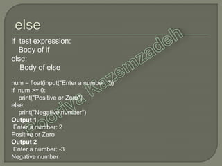 if test expression:
Body of if
else:
Body of else
num = float(input("Enter a number: "))
if num >= 0:
print("Positive or Zero")
else:
print("Negative number")
Output 1
Enter a number: 2
Positive or Zero
Output 2
Enter a number: -3
Negative number
 