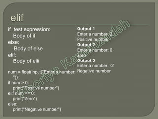 if test expression:
Body of if
else:
Body of else
elif:
Body of elif
num = float(input("Enter a number:
"))
if num > 0:
print("Positive number")
elif num == 0:
print("Zero")
else:
print("Negative number")
Output 1
Enter a number: 2
Positive number
Output 2
Enter a number: 0
Zero
Output 3
Enter a number: -2
Negative number
 