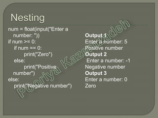 num = float(input("Enter a
number: "))
if num >= 0:
if num == 0:
print("Zero")
else:
print("Positive
number")
else:
print("Negative number")
Output 1
Enter a number: 5
Positive number
Output 2
Enter a number: -1
Negative number
Output 3
Enter a number: 0
Zero
 