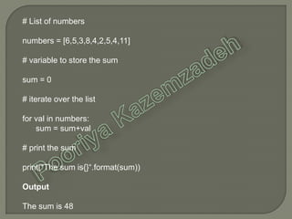 # List of numbers
numbers = [6,5,3,8,4,2,5,4,11]
# variable to store the sum
sum = 0
# iterate over the list
for val in numbers:
sum = sum+val
# print the sum
print("The sum is{}“.format(sum))
Output
The sum is 48
 