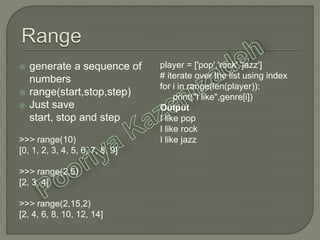  generate a sequence of
numbers
 range(start,stop,step)
 Just save
start, stop and step
>>> range(10)
[0, 1, 2, 3, 4, 5, 6, 7, 8, 9]
>>> range(2,5)
[2, 3, 4]
>>> range(2,15,2)
[2, 4, 6, 8, 10, 12, 14]
player = ['pop','rock','jazz']
# iterate over the list using index
for i in range(len(player)):
print("I like",genre[i])
Output
I like pop
I like rock
I like jazz
 