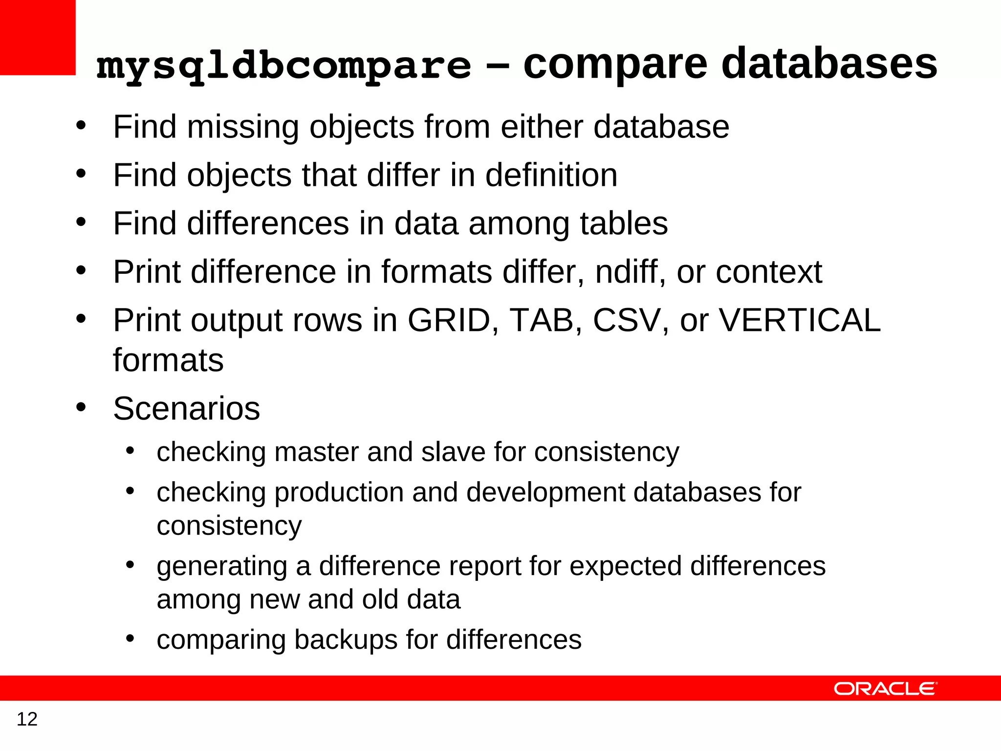 mysqldbcompare – compare databases
     • Find missing objects from either database
     • Find objects that differ in definition
     • Find differences in data among tables
     • Print difference in formats differ, ndiff, or context
     • Print output rows in GRID, TAB, CSV, or VERTICAL
       formats
     • Scenarios
          • checking master and slave for consistency
          • checking production and development databases for
            consistency
          • generating a difference report for expected differences
            among new and old data
          • comparing backups for differences

12
 