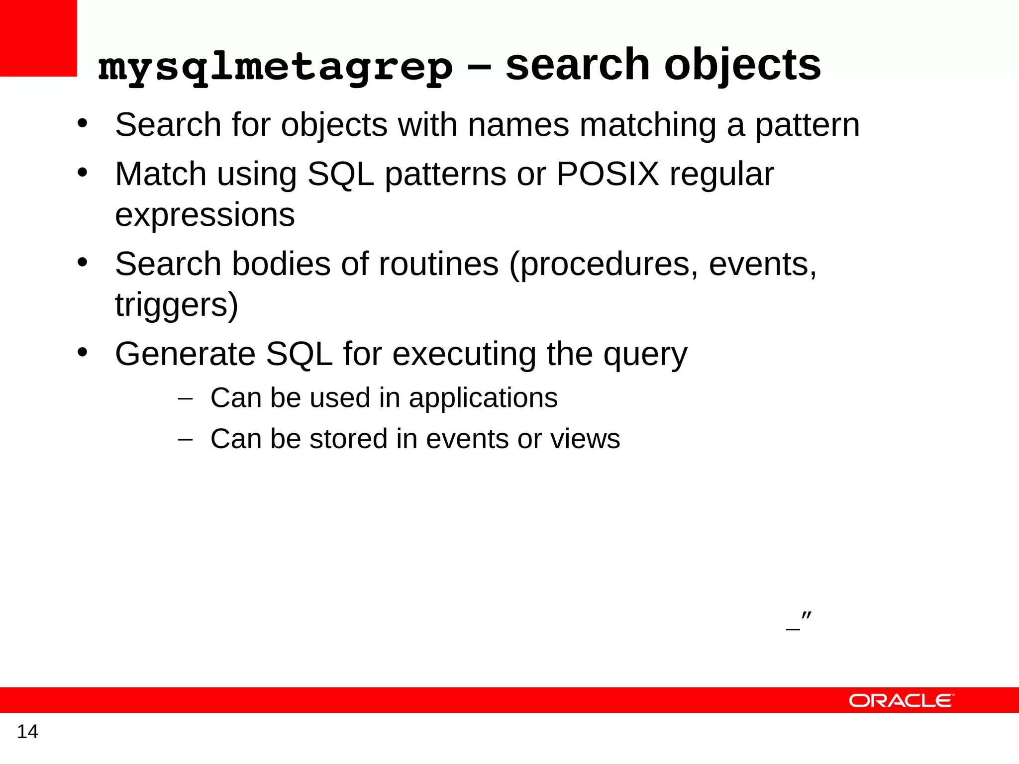 mysqlmetagrep – search objects
     • Search for objects with names matching a pattern
     • Match using SQL patterns or POSIX regular
       expressions
     • Search bodies of routines (procedures, events,
       triggers)
     • Generate SQL for executing the query
           – Can be used in applications
           – Can be stored in events or views




                                                  _”



14
 