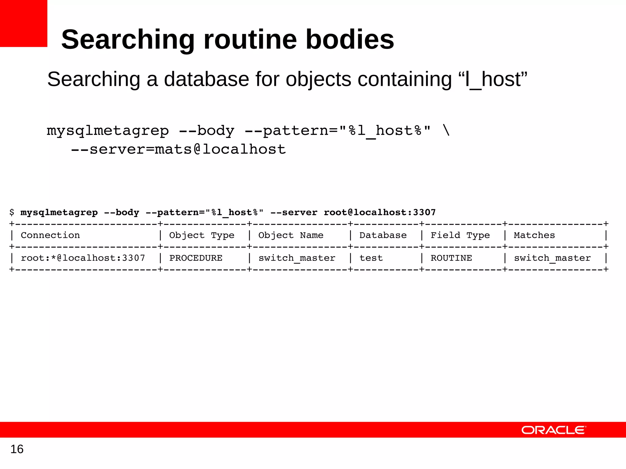 Searching routine bodies
      Searching a database for objects containing “l_host”

      mysqlmetagrep ­­body ­­pattern="%l_host%"  
         ­­server=mats@localhost


$ mysqlmetagrep ­­body ­­pattern="%l_host%" ­­server root@localhost:3307
+­­­­­­­­­­­­­­­­­­­­­­­­+­­­­­­­­­­­­­­+­­­­­­­­­­­­­­­­+­­­­­­­­­­­+­­­­­­­­­­­­­+­­­­­­­­­­­­­­­­+
| Connection             | Object Type  | Object Name    | Database  | Field Type  | Matches        |
+­­­­­­­­­­­­­­­­­­­­­­­­+­­­­­­­­­­­­­­+­­­­­­­­­­­­­­­­+­­­­­­­­­­­+­­­­­­­­­­­­­+­­­­­­­­­­­­­­­­+
| root:*@localhost:3307  | PROCEDURE    | switch_master  | test      | ROUTINE     | switch_master  |
+­­­­­­­­­­­­­­­­­­­­­­­­+­­­­­­­­­­­­­­+­­­­­­­­­­­­­­­­+­­­­­­­­­­­+­­­­­­­­­­­­­+­­­­­­­­­­­­­­­­+




16
 