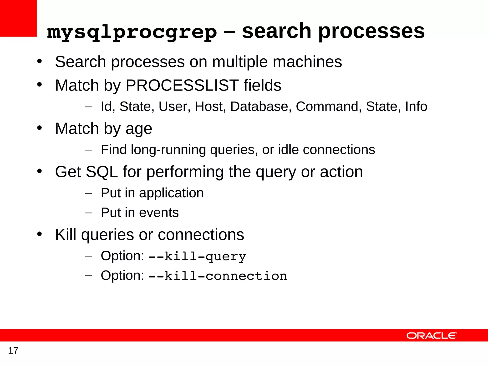 mysqlprocgrep – search processes
     • Search processes on multiple machines
     • Match by PROCESSLIST fields
           – Id, State, User, Host, Database, Command, State, Info
     • Match by age
           – Find long-running queries, or idle connections
     • Get SQL for performing the query or action
           – Put in application
           – Put in events
     • Kill queries or connections
           – Option: ­­kill­query
           – Option: ­­kill­connection




17
 