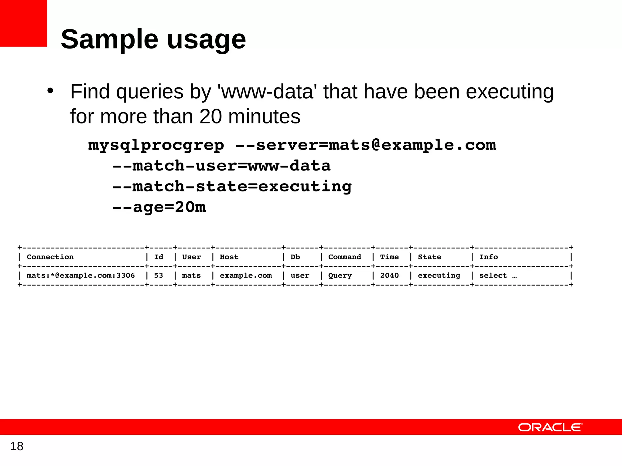 Sample usage
       • Find queries by 'www-data' that have been executing
         for more than 20 minutes
           mysqlprocgrep ­­server=mats@example.com
             ­­match­user=www­data
             ­­match­state=executing
             ­­age=20m 

 +­­­­­­­­­­­­­­­­­­­­­­­­­­+­­­­­+­­­­­­­+­­­­­­­­­­­­­­+­­­­­­­+­­­­­­­­­­+­­­­­­­+­­­­­­­­­­­­+­­­­­­­­­­­­­­­­­­­­+
 | Connection               | Id  | User  | Host         | Db    | Command  | Time  | State      | Info               |
 +­­­­­­­­­­­­­­­­­­­­­­­­­­+­­­­­+­­­­­­­+­­­­­­­­­­­­­­+­­­­­­­+­­­­­­­­­­+­­­­­­­+­­­­­­­­­­­­+­­­­­­­­­­­­­­­­­­­­+
 | mats:*@example.com:3306  | 53  | mats  | example.com  | user  | Query    | 2040  | executing  | select …           |
 +­­­­­­­­­­­­­­­­­­­­­­­­­­+­­­­­+­­­­­­­+­­­­­­­­­­­­­­+­­­­­­­+­­­­­­­­­­+­­­­­­­+­­­­­­­­­­­­+­­­­­­­­­­­­­­­­­­­­+




18
 