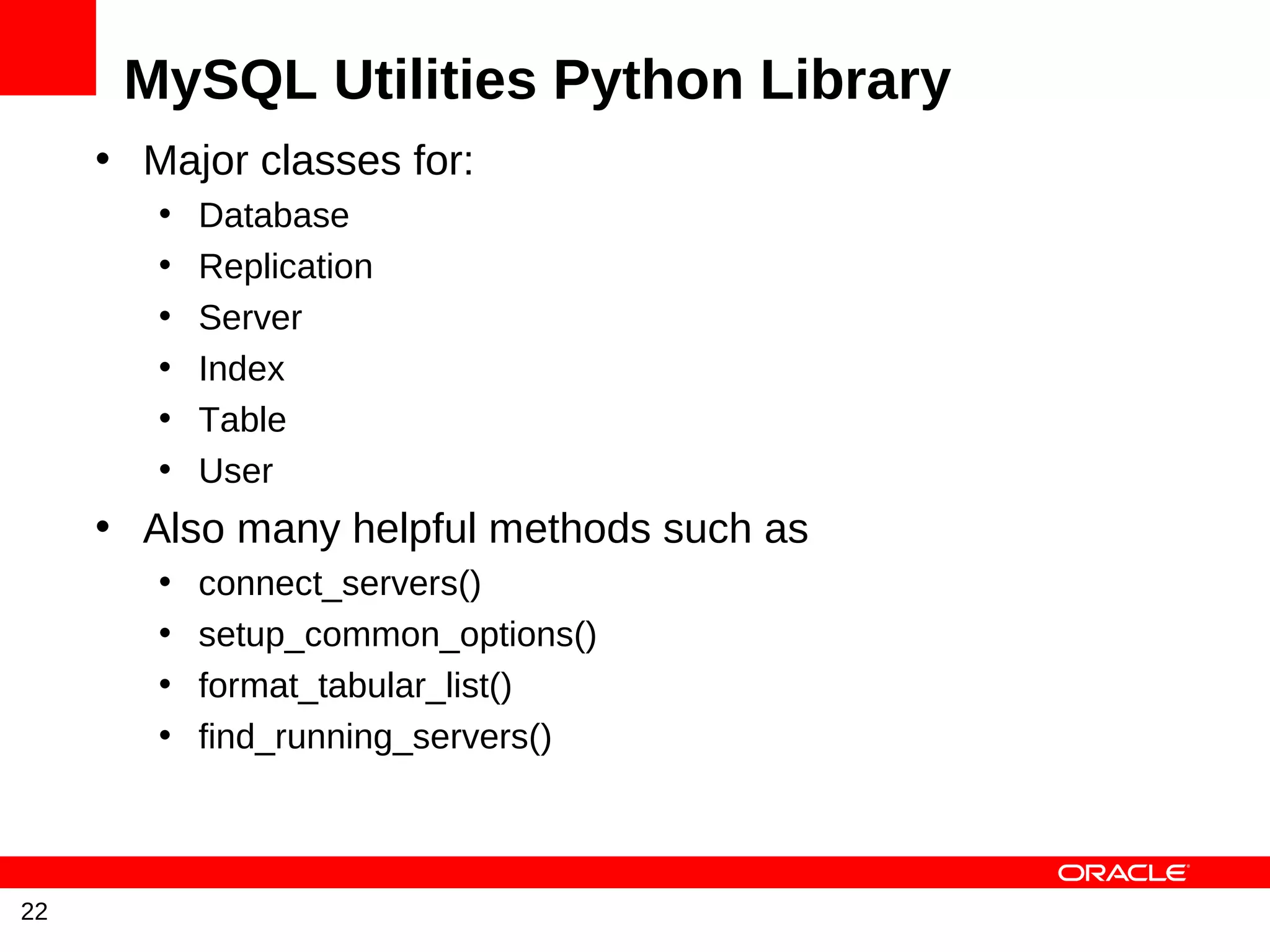 MySQL Utilities Python Library
     • Major classes for:
        •   Database
        •   Replication
        •   Server
        •   Index
        •   Table
        •   User
     • Also many helpful methods such as
        •   connect_servers()
        •   setup_common_options()
        •   format_tabular_list()
        •   find_running_servers()



22
 