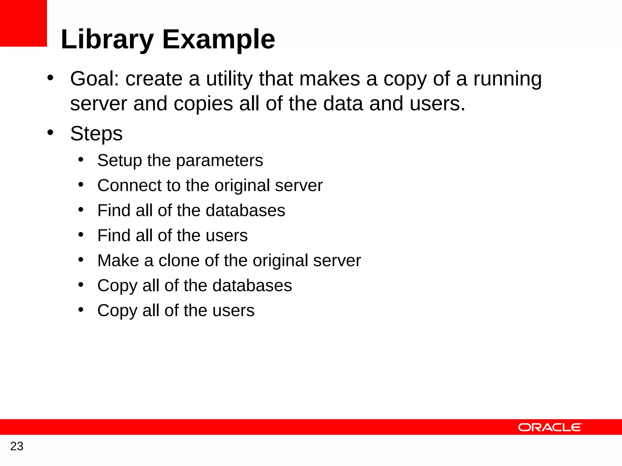 Library Example
     • Goal: create a utility that makes a copy of a running
       server and copies all of the data and users.
     • Steps
        •   Setup the parameters
        •   Connect to the original server
        •   Find all of the databases
        •   Find all of the users
        •   Make a clone of the original server
        •   Copy all of the databases
        •   Copy all of the users




23
 