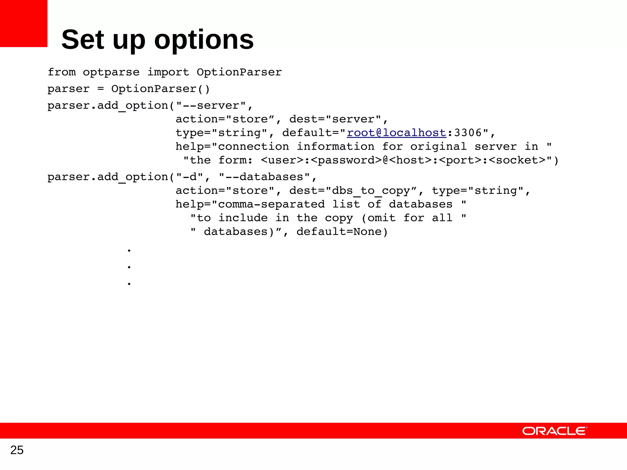 Set up options
     from optparse import OptionParser
     parser = OptionParser()
     parser.add_option("­­server",
                       action="store”, dest="server",
                       type="string", default="root@localhost:3306",
                       help="connection information for original server in "
                        "the form: <user>:<password>@<host>:<port>:<socket>")
     parser.add_option("­d", "­­databases",
                       action="store", dest="dbs_to_copy”, type="string",
                       help="comma­separated list of databases "
                         "to include in the copy (omit for all "
                         " databases)”, default=None)
                .
                .
                .




25
 