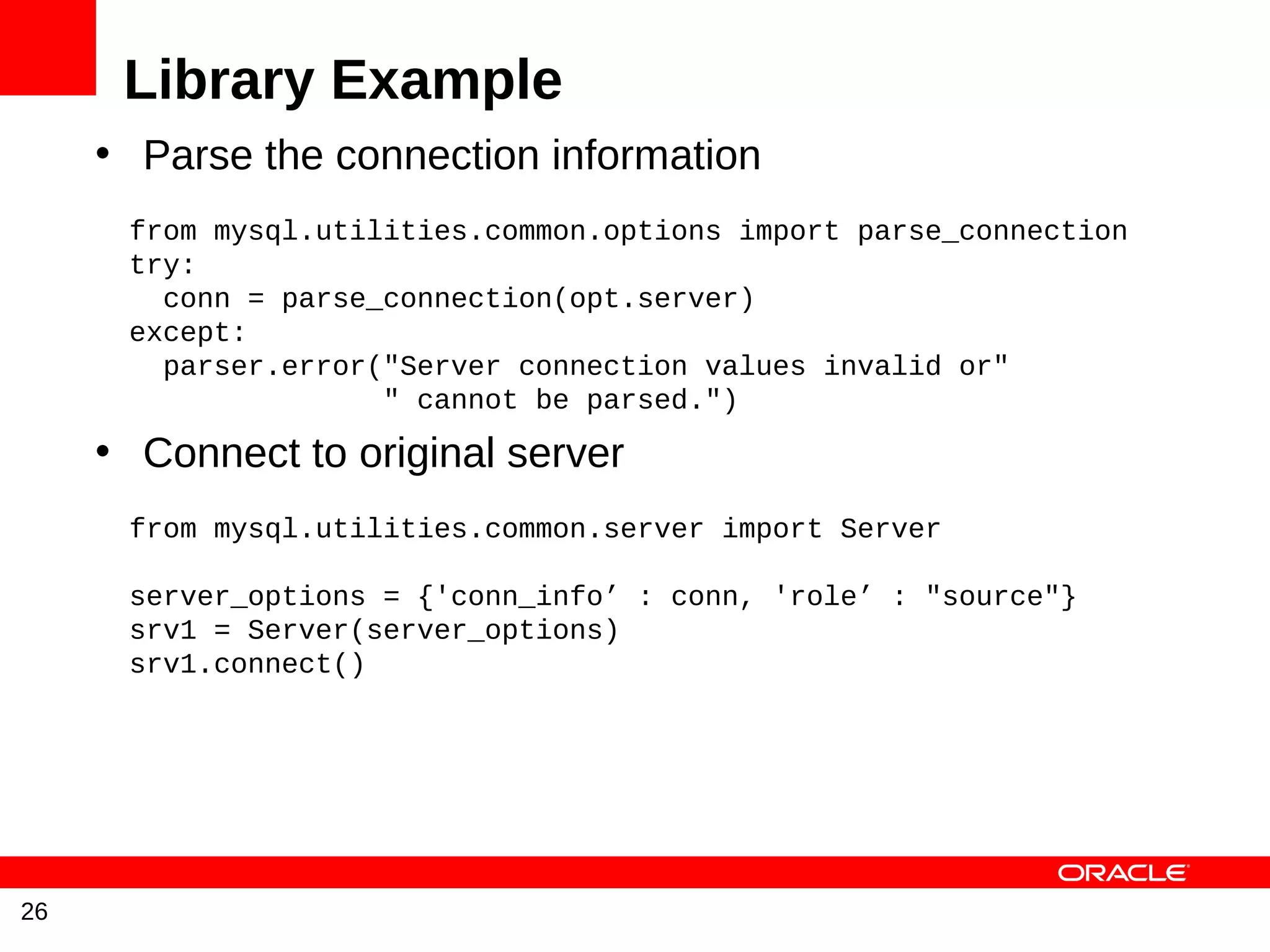 Library Example
     • Parse the connection information
      from mysql.utilities.common.options import parse_connection
      try:
        conn = parse_connection(opt.server)
      except:
        parser.error("Server connection values invalid or"
                     " cannot be parsed.")
     • Connect to original server
      from mysql.utilities.common.server import Server

      server_options = {'conn_info’ : conn, 'role’ : "source"}
      srv1 = Server(server_options)
      srv1.connect()




26
 