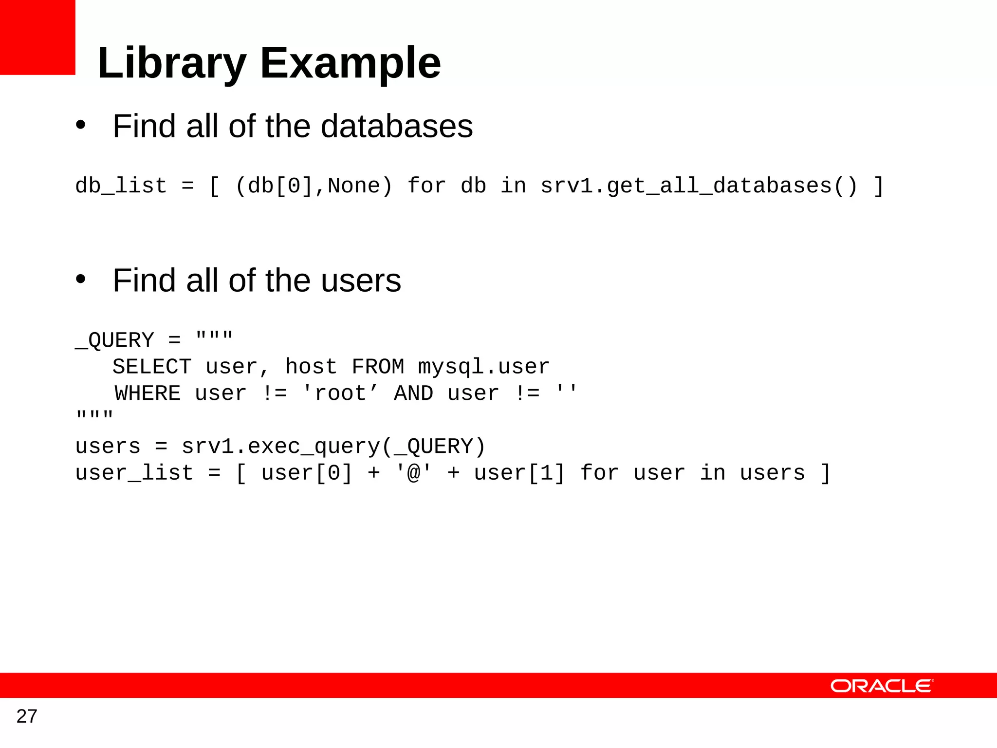 Library Example
     • Find all of the databases
     db_list = [ (db[0],None) for db in srv1.get_all_databases() ]



     • Find all of the users
     _QUERY = """
        SELECT user, host FROM mysql.user
         WHERE user != 'root’ AND user != ''
     """
     users = srv1.exec_query(_QUERY)
     user_list = [ user[0] + '@' + user[1] for user in users ]




27
 