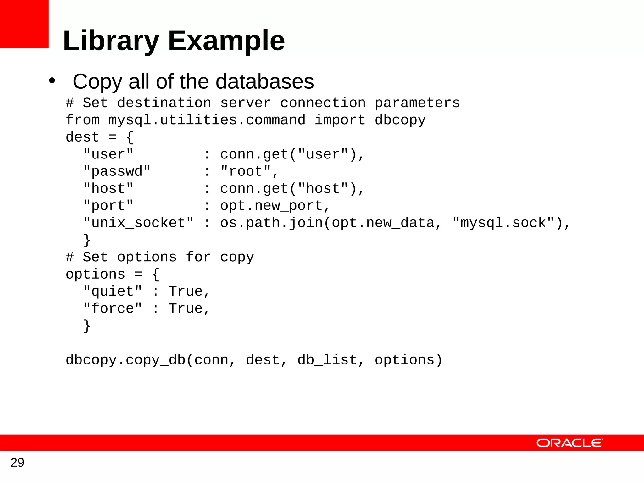 Library Example
     • Copy all of the databases
      # Set destination server connection parameters
      from mysql.utilities.command import dbcopy
      dest = {
        "user"        : conn.get("user"),
        "passwd"      : "root",
        "host"        : conn.get("host"),
        "port"        : opt.new_port,
        "unix_socket" : os.path.join(opt.new_data, "mysql.sock"),
        }
      # Set options for copy
      options = {
        "quiet" : True,
        "force" : True,
        }

      dbcopy.copy_db(conn, dest, db_list, options)




29
 