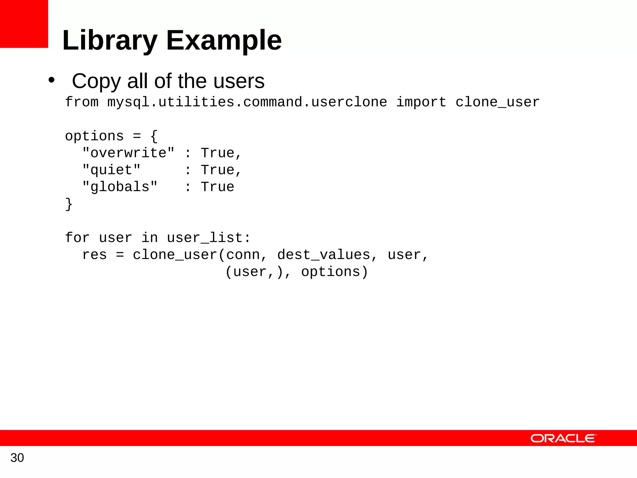 Library Example
     • Copy all of the users
      from mysql.utilities.command.userclone import clone_user

      options = {
        "overwrite" : True,
        "quiet"     : True,
        "globals"   : True
      }

      for user in user_list:
        res = clone_user(conn, dest_values, user,
                         (user,), options)




30
 