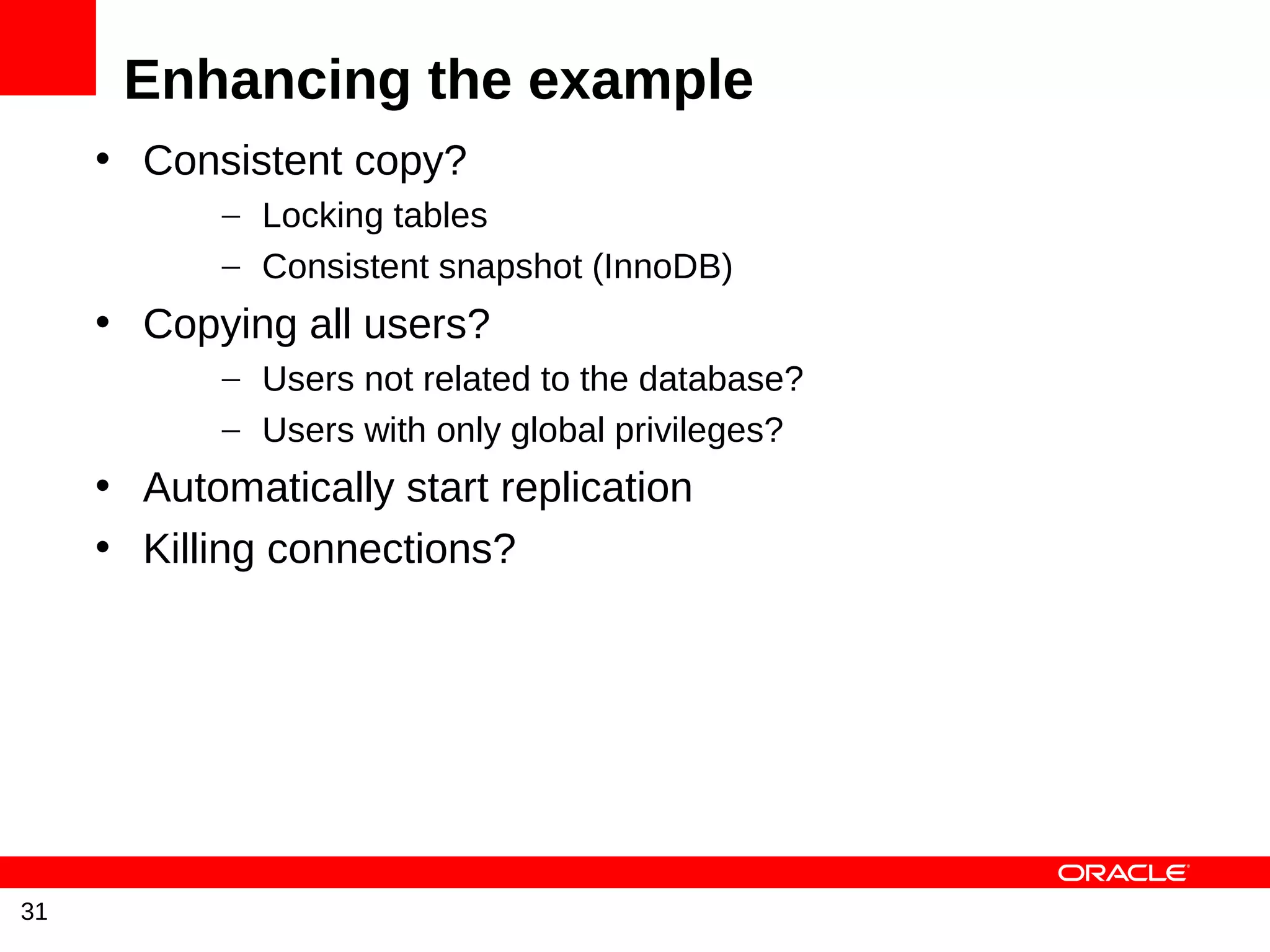 Enhancing the example
     • Consistent copy?
            – Locking tables
            – Consistent snapshot (InnoDB)
     • Copying all users?
            – Users not related to the database?
            – Users with only global privileges?
     • Automatically start replication
     • Killing connections?




31
 