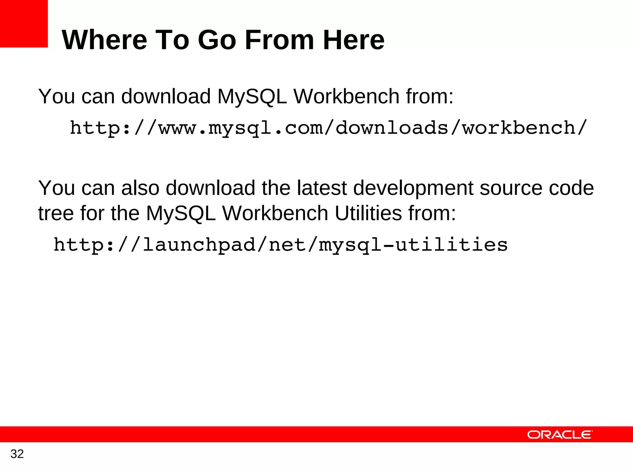 Where To Go From Here
     You can download MySQL Workbench from:
       http://www.mysql.com/downloads/workbench/

     You can also download the latest development source code
     tree for the MySQL Workbench Utilities from:
       http://launchpad/net/mysql­utilities




32
 