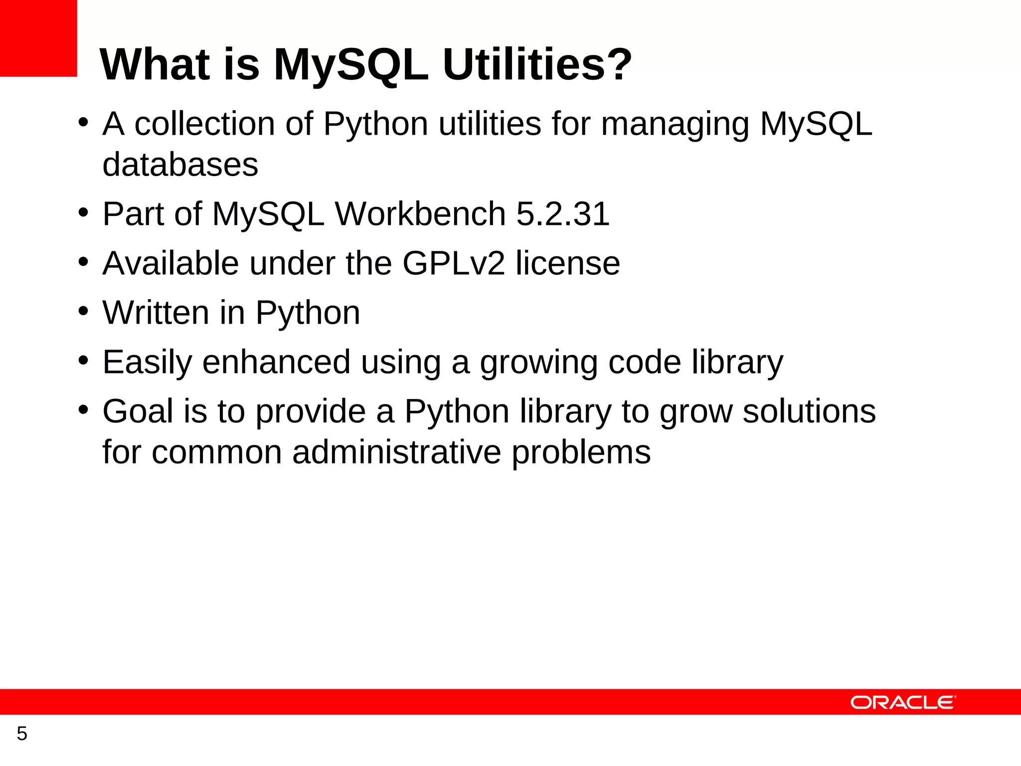What is MySQL Utilities?
    • A collection of Python utilities for managing MySQL
      databases
    • Part of MySQL Workbench 5.2.31
    • Available under the GPLv2 license
    • Written in Python
    • Easily enhanced using a growing code library
    • Goal is to provide a Python library to grow solutions
      for common administrative problems




5
 