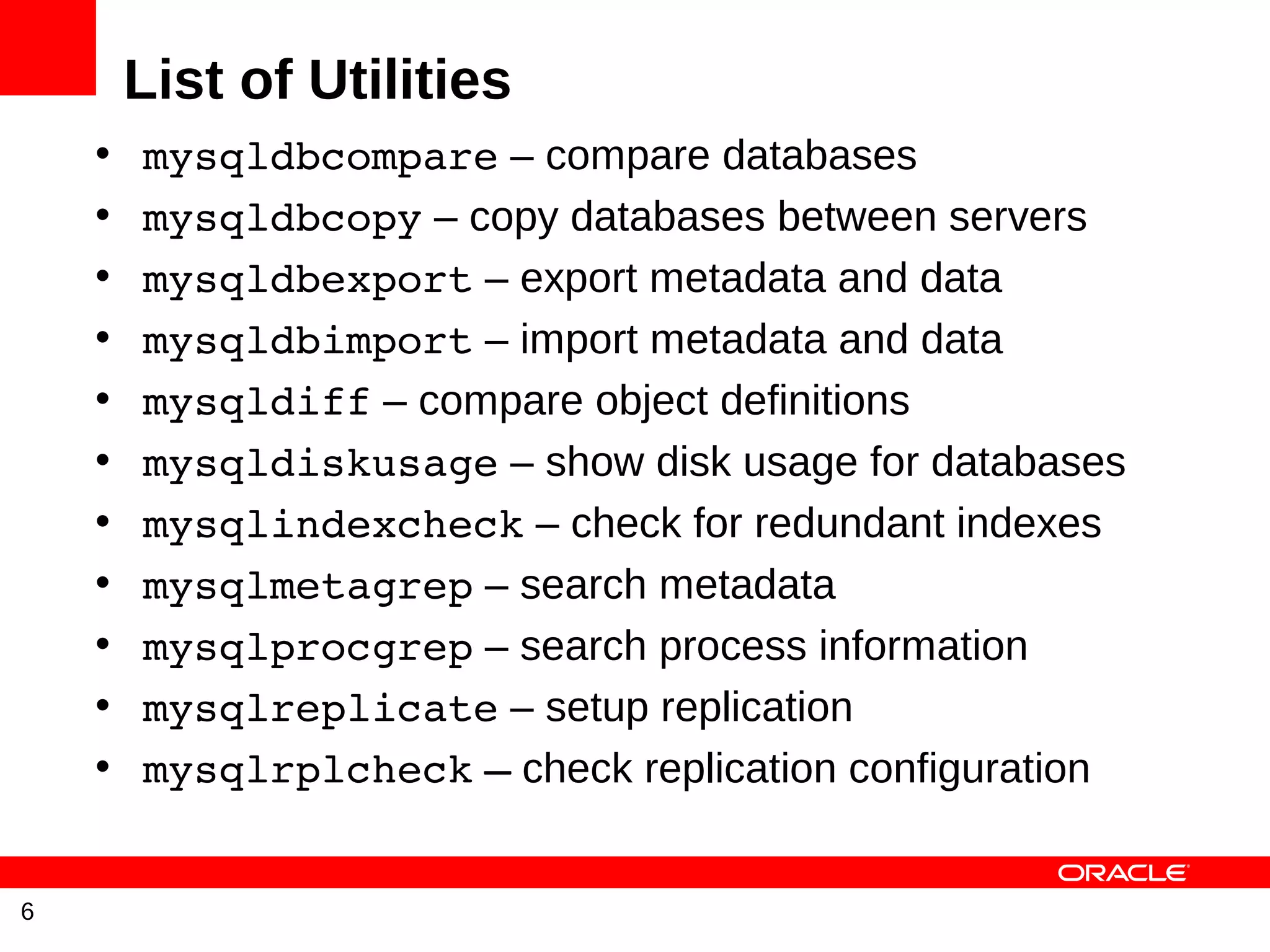 List of Utilities
    •   mysqldbcompare – compare databases
    •   mysqldbcopy – copy databases between servers
    •   mysqldbexport – export metadata and data
    •   mysqldbimport – import metadata and data
    •   mysqldiff – compare object definitions
    •   mysqldiskusage – show disk usage for databases
    •   mysqlindexcheck – check for redundant indexes
    •   mysqlmetagrep – search metadata
    •   mysqlprocgrep – search process information
    •   mysqlreplicate – setup replication
    •   mysqlrplcheck – check replication configuration


6
 