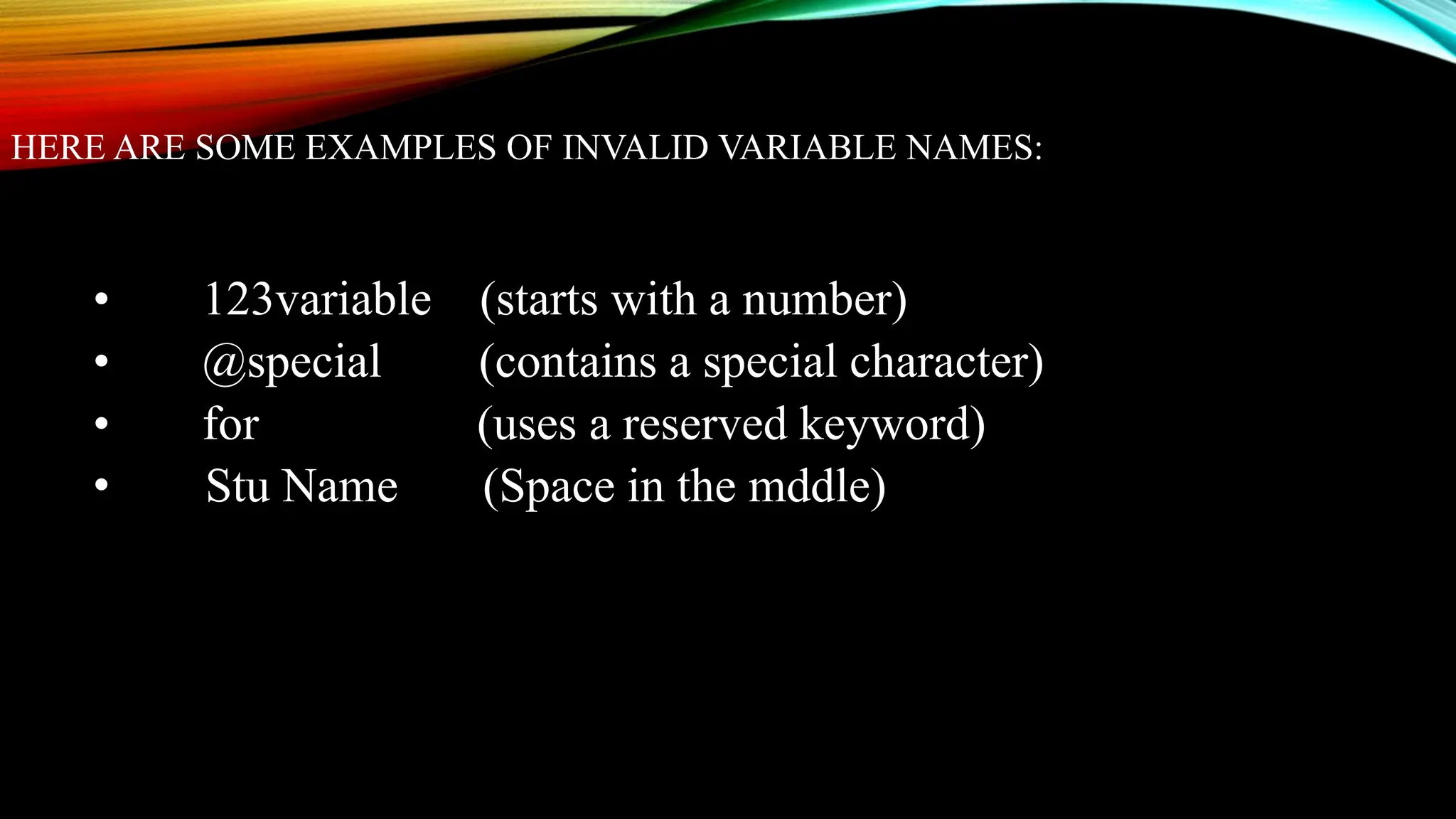 HERE ARE SOME EXAMPLES OF INVALID VARIABLE NAMES:
• 123variable (starts with a number)
• @special (contains a special character)
• for (uses a reserved keyword)
• Stu Name (Space in the mddle)
 