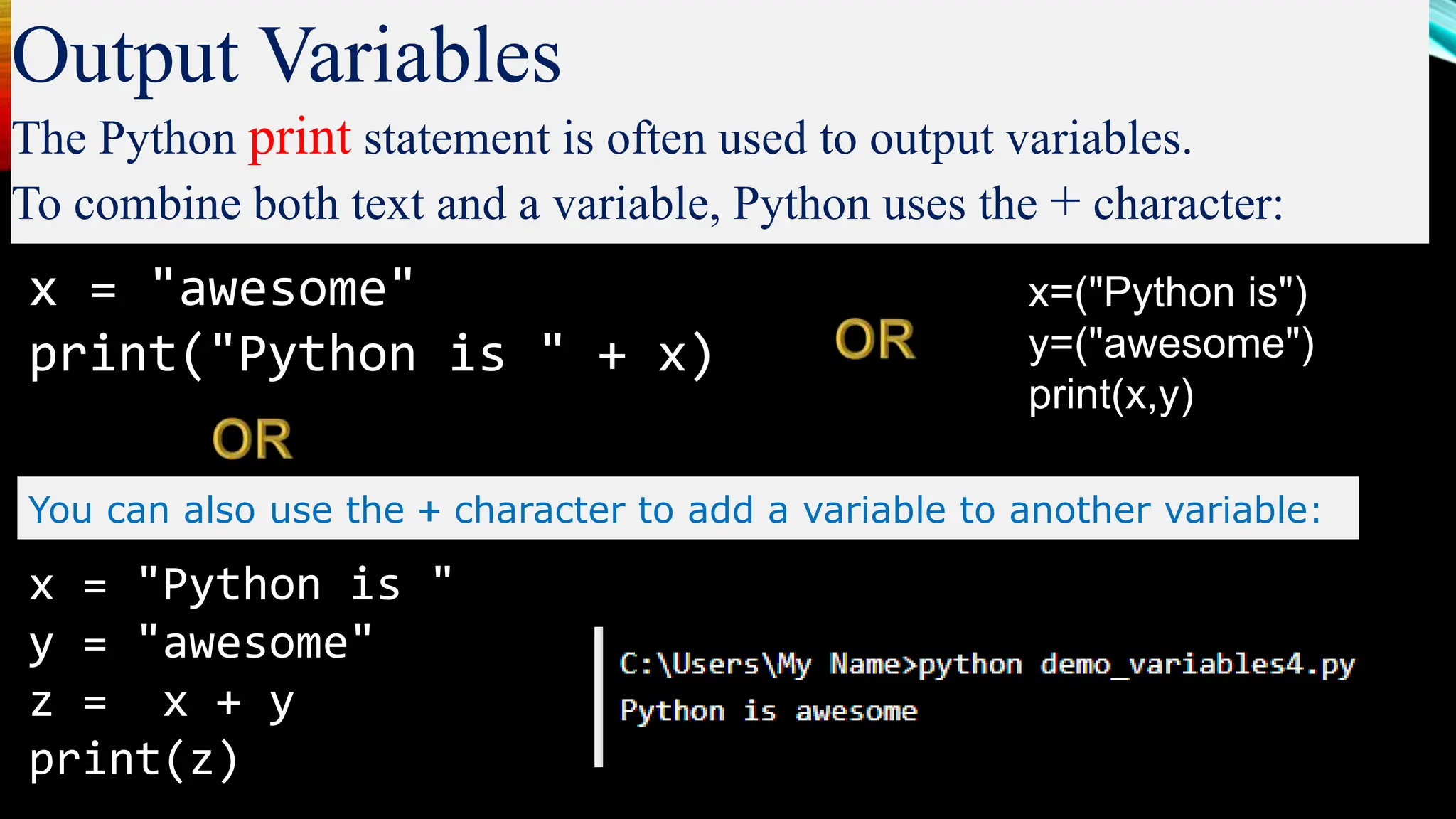 Output Variables
The Python print statement is often used to output variables.
To combine both text and a variable, Python uses the + character:
x = "awesome"
print("Python is " + x)
You can also use the + character to add a variable to another variable:
x = "Python is "
y = "awesome"
z = x + y
print(z)
x=("Python is")
y=("awesome")
print(x,y)
 