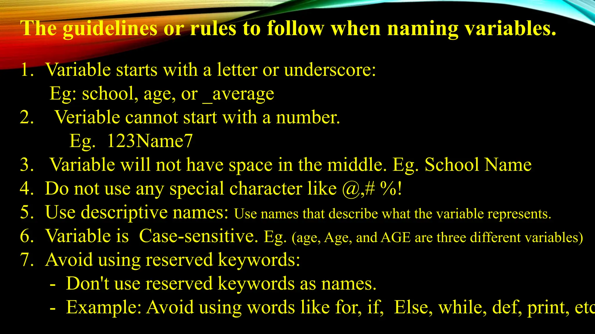 1. Variable starts with a letter or underscore:
Eg: school, age, or _average
2. Veriable cannot start with a number.
Eg. 123Name7
3. Variable will not have space in the middle. Eg. School Name
4. Do not use any special character like @,# %!
5. Use descriptive names: Use names that describe what the variable represents.
6. Variable is Case-sensitive. Eg. (age, Age, and AGE are three different variables)
7. Avoid using reserved keywords:
- Don't use reserved keywords as names.
- Example: Avoid using words like for, if, Else, while, def, print, etc
The guidelines or rules to follow when naming variables.
 