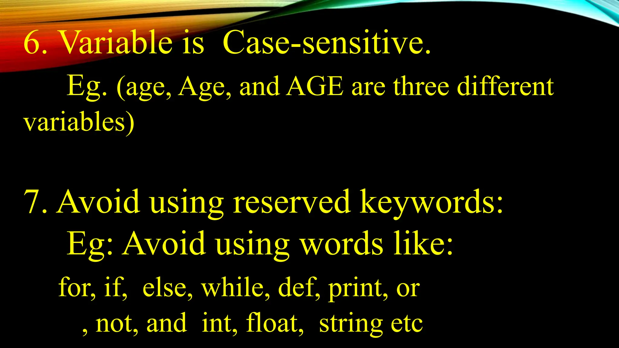 6. Variable is Case-sensitive.
Eg. (age, Age, and AGE are three different
variables)
7. Avoid using reserved keywords:
Eg: Avoid using words like:
for, if, else, while, def, print, or
, not, and int, float, string etc
 