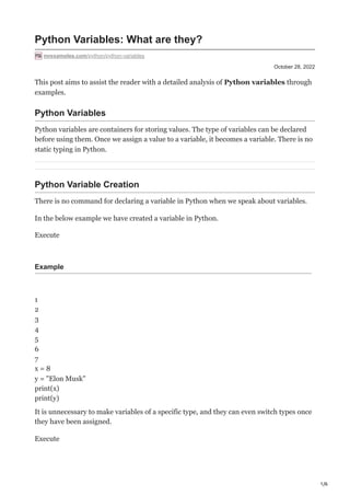 1/6
October 28, 2022
Python Variables: What are they?
mrexamples.com/python/python-variables
This post aims to assist the reader with a detailed analysis of Python variables through
examples.
Python Variables
Python variables are containers for storing values. The type of variables can be declared
before using them. Once we assign a value to a variable, it becomes a variable. There is no
static typing in Python.
Python Variable Creation
There is no command for declaring a variable in Python when we speak about variables.
In the below example we have created a variable in Python.
Execute
Example
1
2
3
4
5
6
7
x = 8
y = "Elon Musk"
print(x)
print(y)
It is unnecessary to make variables of a specific type, and they can even switch types once
they have been assigned.
Execute
 