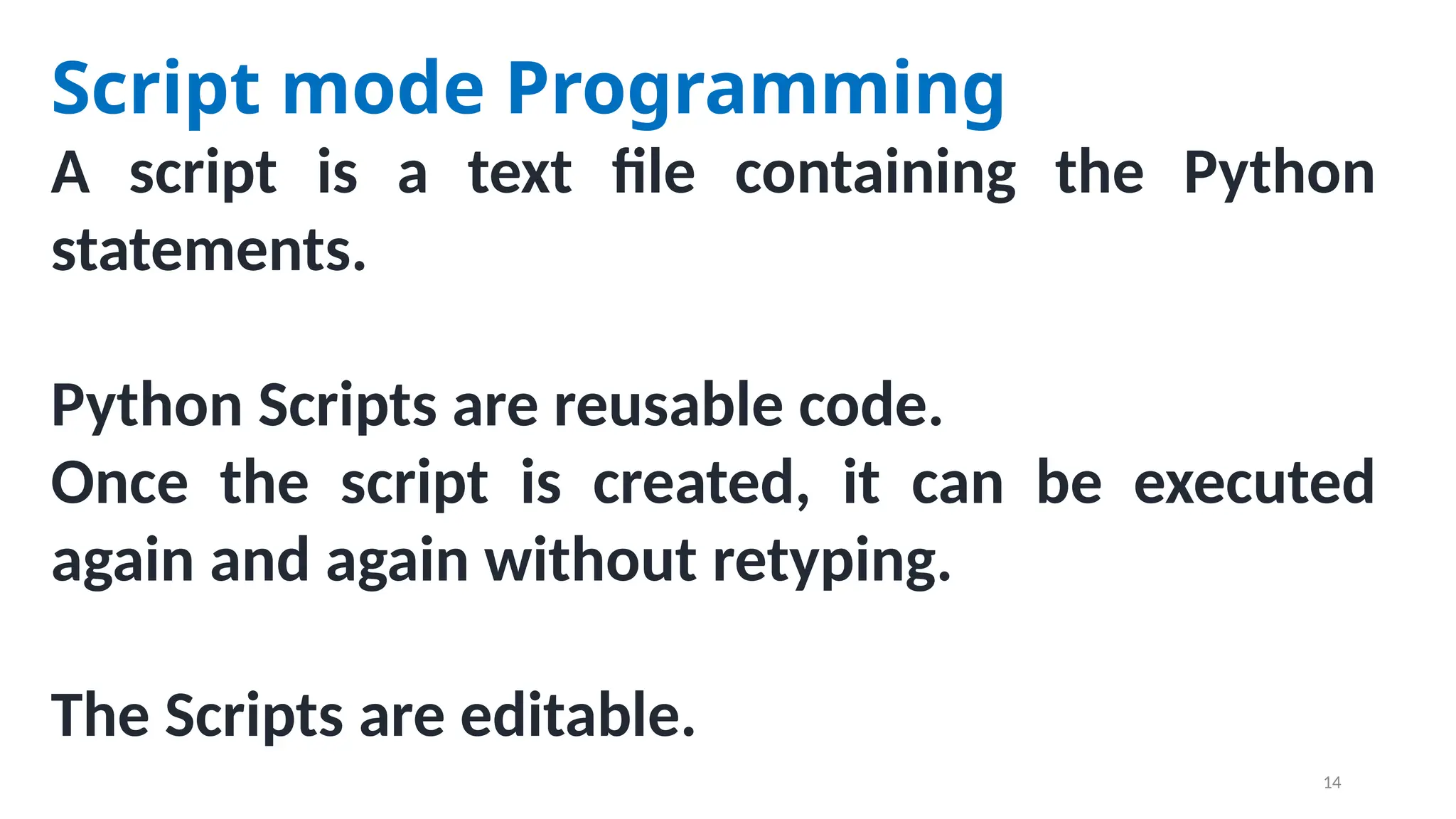 Script mode Programming
A script is a text file containing the Python
statements.
Python Scripts are reusable code.
Once the script is created, it can be executed
again and again without retyping.
The Scripts are editable.
14
 