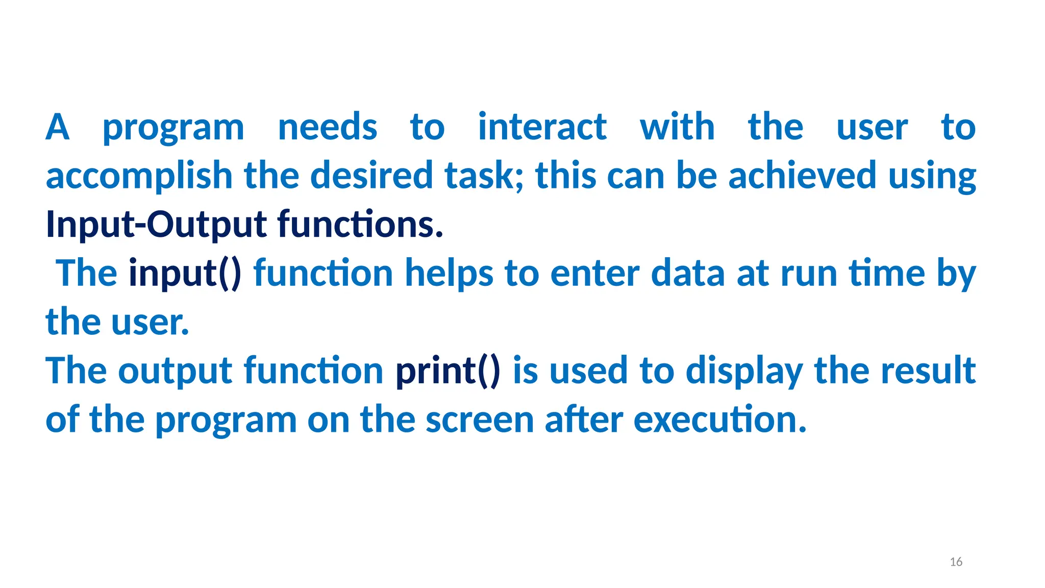 A program needs to interact with the user to
accomplish the desired task; this can be achieved using
Input-Output functions.
The input() function helps to enter data at run time by
the user.
The output function print() is used to display the result
of the program on the screen after execution.
16
 