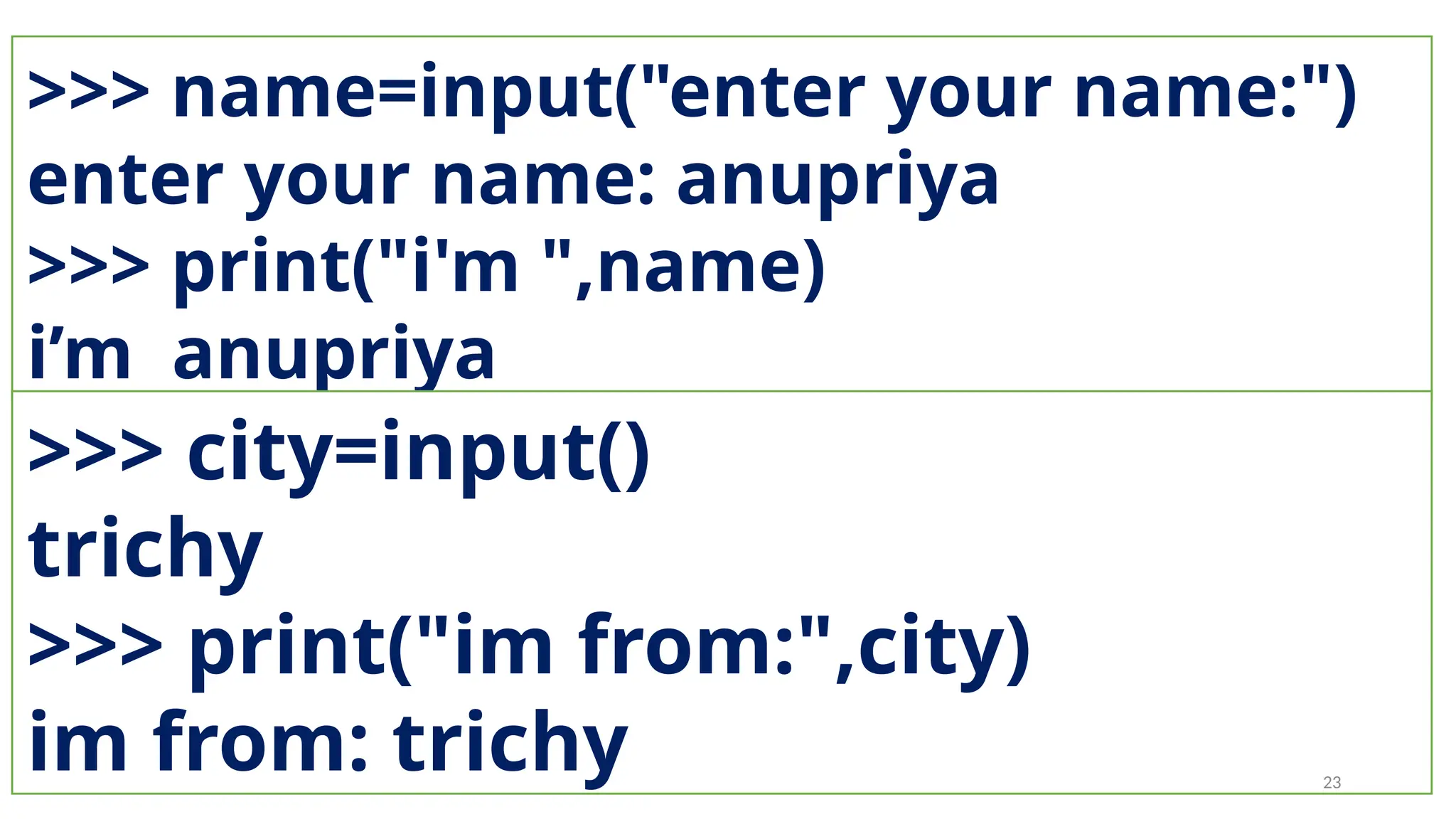 >>> name=input("enter your name:")
enter your name: anupriya
>>> print("i'm ",name)
i’m anupriya
>>> city=input()
trichy
>>> print("im from:",city)
im from: trichy 23
 