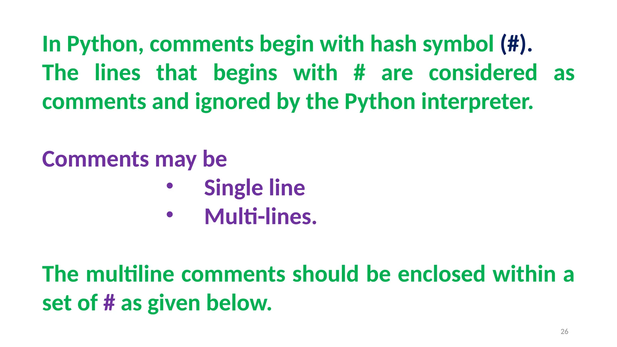 In Python, comments begin with hash symbol (#).
The lines that begins with # are considered as
comments and ignored by the Python interpreter.
Comments may be
• Single line
• Multi-lines.
The multiline comments should be enclosed within a
set of # as given below.
26
 