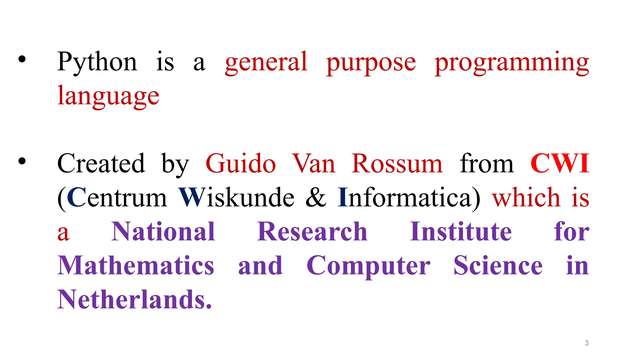 • Python is a general purpose programming
language
• Created by Guido Van Rossum from CWI
(Centrum Wiskunde & Informatica) which is
a National Research Institute for
Mathematics and Computer Science in
Netherlands.
3
 