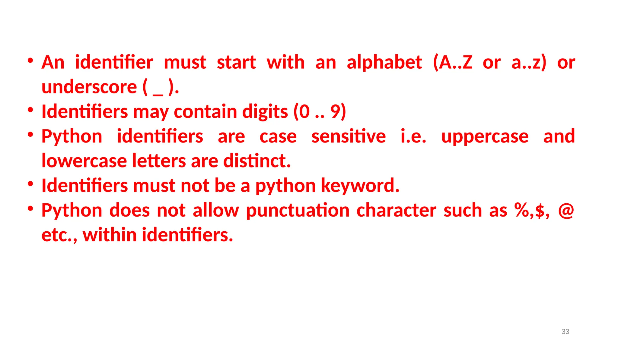 • An identifier must start with an alphabet (A..Z or a..z) or
underscore ( _ ).
• Identifiers may contain digits (0 .. 9)
• Python identifiers are case sensitive i.e. uppercase and
lowercase letters are distinct.
• Identifiers must not be a python keyword.
• Python does not allow punctuation character such as %,$, @
etc., within identifiers.
33
 