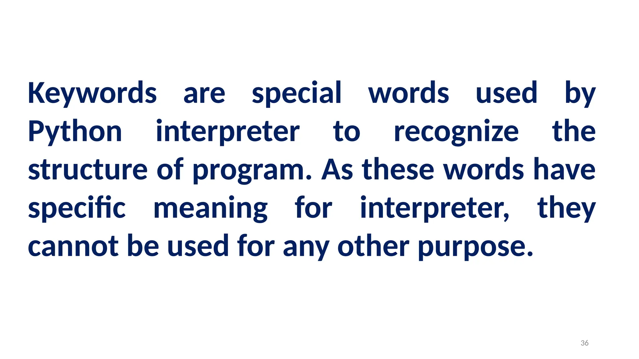 Keywords are special words used by
Python interpreter to recognize the
structure of program. As these words have
specific meaning for interpreter, they
cannot be used for any other purpose.
36
 