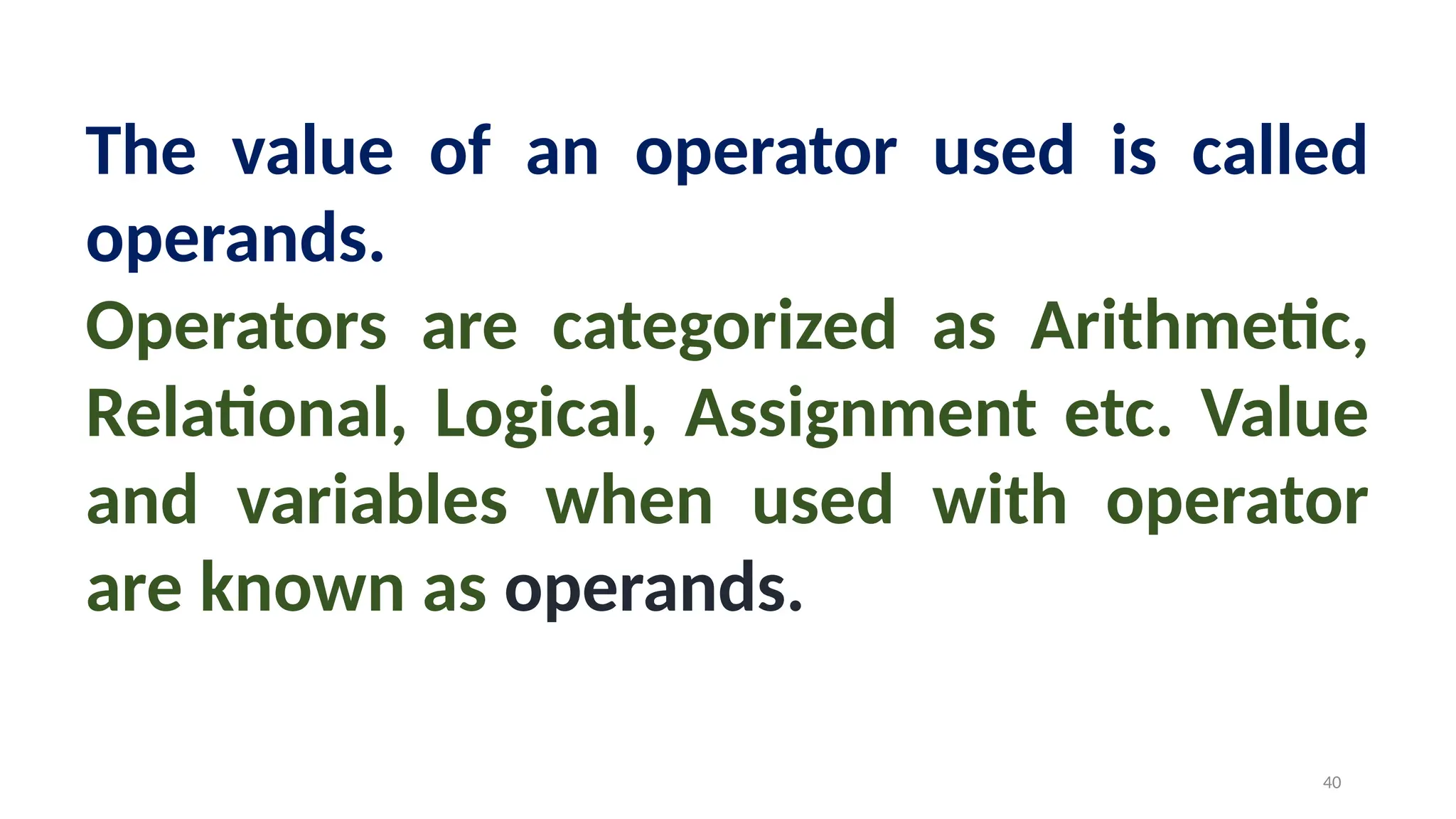 The value of an operator used is called
operands.
Operators are categorized as Arithmetic,
Relational, Logical, Assignment etc. Value
and variables when used with operator
are known as operands.
40
 