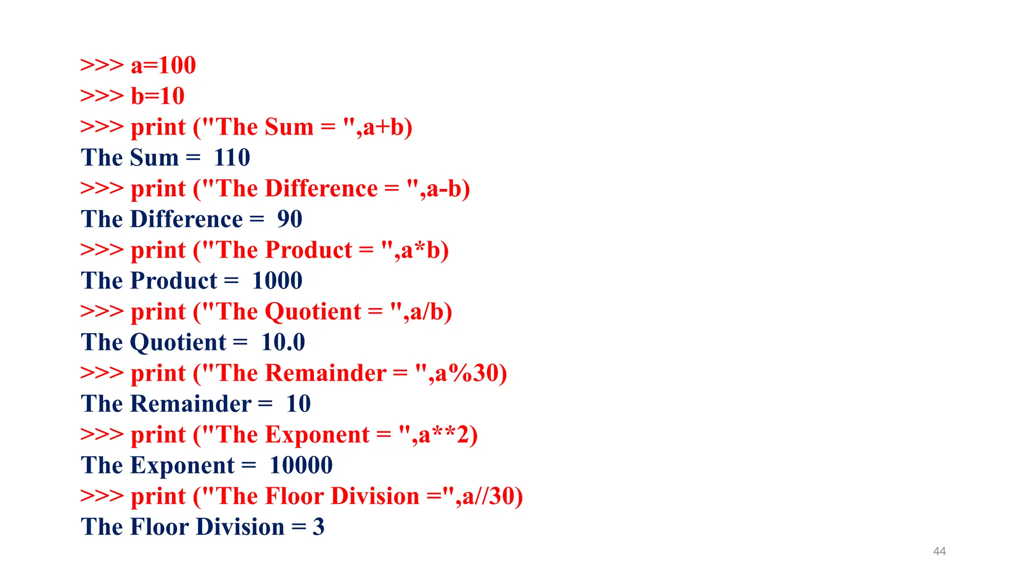 >>> a=100
>>> b=10
>>> print ("The Sum = ",a+b)
The Sum = 110
>>> print ("The Difference = ",a-b)
The Difference = 90
>>> print ("The Product = ",a*b)
The Product = 1000
>>> print ("The Quotient = ",a/b)
The Quotient = 10.0
>>> print ("The Remainder = ",a%30)
The Remainder = 10
>>> print ("The Exponent = ",a**2)
The Exponent = 10000
>>> print ("The Floor Division =",a//30)
The Floor Division = 3
44
 