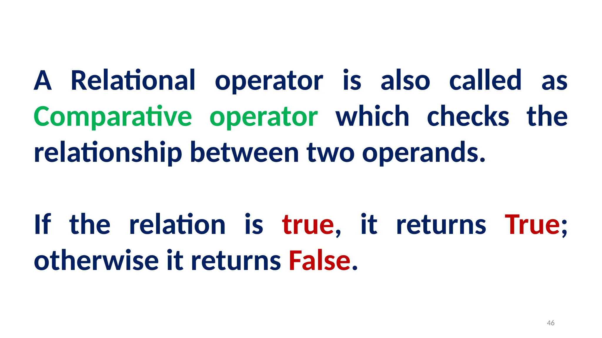 A Relational operator is also called as
Comparative operator which checks the
relationship between two operands.
If the relation is true, it returns True;
otherwise it returns False.
46
 