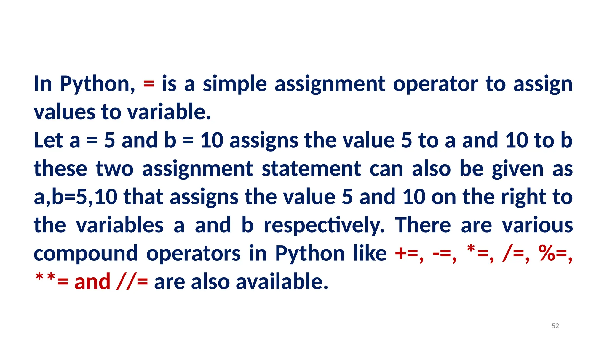 In Python, = is a simple assignment operator to assign
values to variable.
Let a = 5 and b = 10 assigns the value 5 to a and 10 to b
these two assignment statement can also be given as
a,b=5,10 that assigns the value 5 and 10 on the right to
the variables a and b respectively. There are various
compound operators in Python like +=, -=, *=, /=, %=,
**= and //= are also available.
52
 
